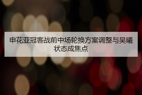 申花亚冠客战前中场轮换方案调整与吴曦状态成焦点